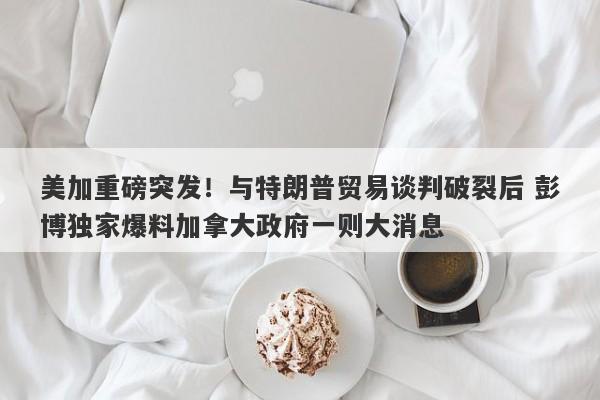 美加重磅突发！与特朗普贸易谈判破裂后 彭博独家爆料加拿大政府一则大消息