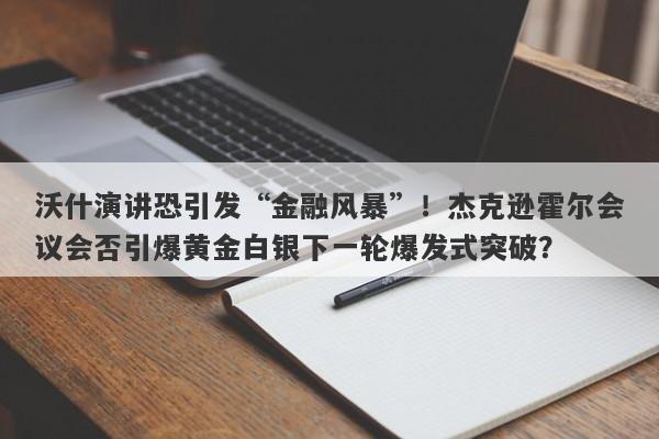 沃什演讲恐引发“金融风暴”！杰克逊霍尔会议会否引爆黄金白银下一轮爆发式突破？
