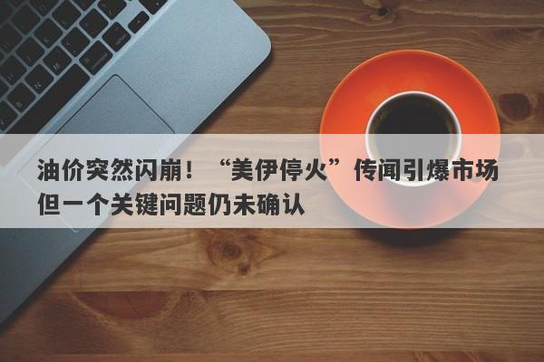 油价突然闪崩！“美伊停火”传闻引爆市场 但一个关键问题仍未确认