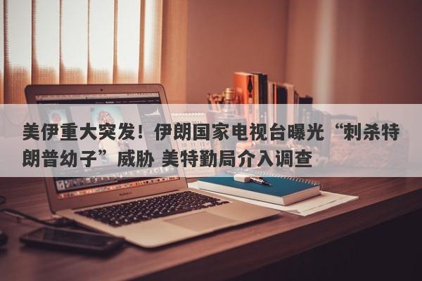 美伊重大突发！伊朗国家电视台曝光“刺杀特朗普幼子”威胁 美特勤局介入调查