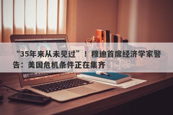 “35年来从未见过”！穆迪首席经济学家警告：美国危机条件正在集齐