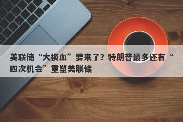 美联储“大换血”要来了？特朗普最多还有“四次机会”重塑美联储