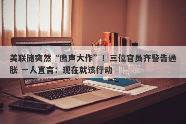 美联储突然“鹰声大作”！三位官员齐警告通胀 一人直言：现在就该行动