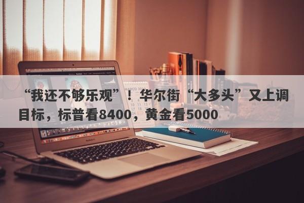 “我还不够乐观”！华尔街“大多头”又上调目标，标普看8400，黄金看5000