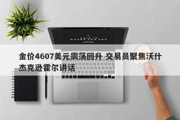 金价4607美元震荡回升 交易员聚焦沃什杰克逊霍尔讲话