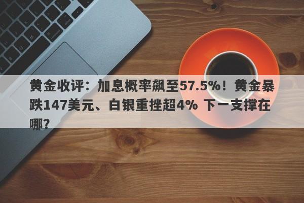 黄金收评：加息概率飙至57.5%！黄金暴跌147美元、白银重挫超4% 下一支撑在哪？
