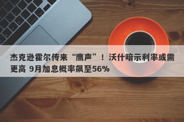 杰克逊霍尔传来“鹰声”！沃什暗示利率或需更高 9月加息概率飙至56%
