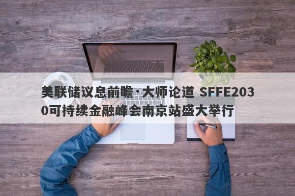 美联储议息前瞻·大师论道 SFFE2030可持续金融峰会南京站盛大举行
