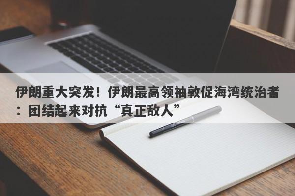 伊朗重大突发！伊朗最高领袖敦促海湾统治者：团结起来对抗“真正敌人”