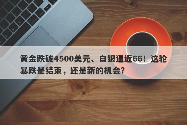 黄金跌破4500美元、白银逼近66！这轮暴跌是结束，还是新的机会？