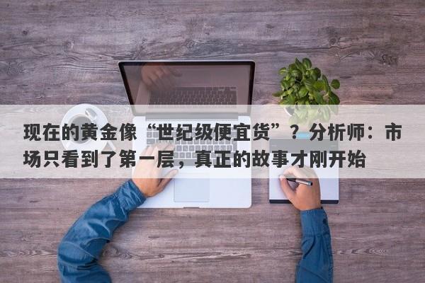 现在的黄金像“世纪级便宜货”？分析师：市场只看到了第一层，真正的故事才刚开始