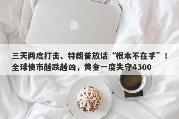 三天两度打击、特朗普放话“根本不在乎”！全球债市越跌越凶，黄金一度失守4300