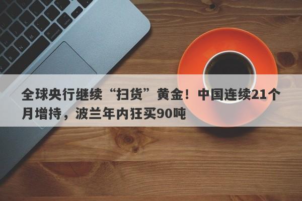 全球央行继续“扫货”黄金！中国连续21个月增持，波兰年内狂买90吨