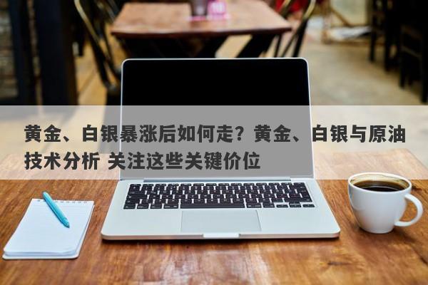 黄金、白银暴涨后如何走？黄金、白银与原油技术分析 关注这些关键价位