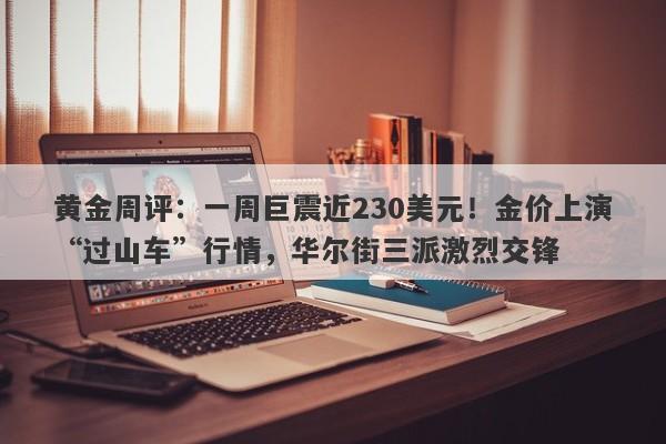 黄金周评：一周巨震近230美元！金价上演“过山车”行情，华尔街三派激烈交锋