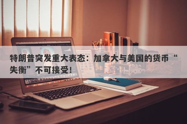 特朗普突发重大表态：加拿大与美国的货币“失衡”不可接受！
