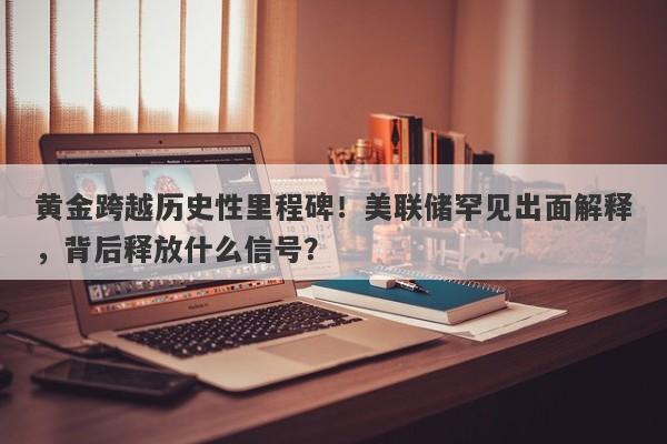黄金跨越历史性里程碑！美联储罕见出面解释，背后释放什么信号？