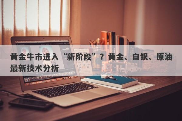 黄金牛市进入“新阶段”？黄金、白银、原油最新技术分析