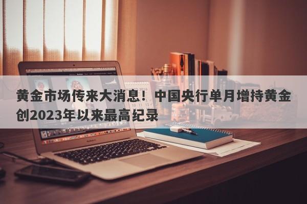 黄金市场传来大消息！中国央行单月增持黄金创2023年以来最高纪录