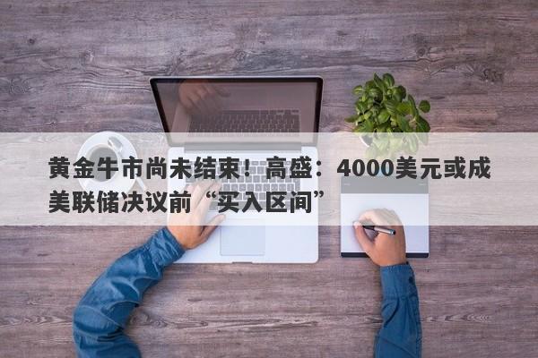 黄金牛市尚未结束！高盛：4000美元或成美联储决议前“买入区间”