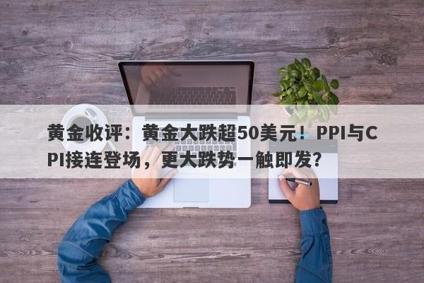 黄金收评：黄金大跌超50美元！PPI与CPI接连登场，更大跌势一触即发？