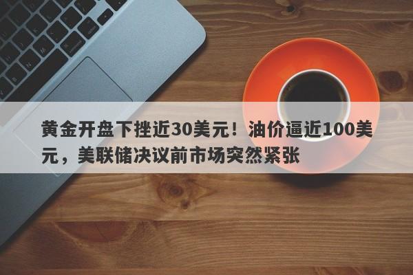 黄金开盘下挫近30美元！油价逼近100美元，美联储决议前市场突然紧张
