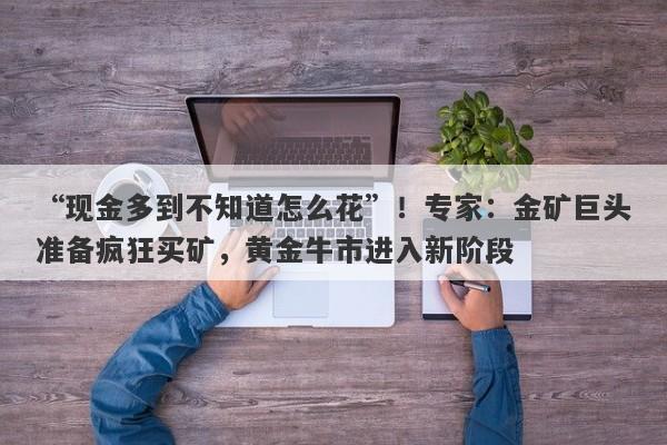 “现金多到不知道怎么花”！专家：金矿巨头准备疯狂买矿，黄金牛市进入新阶段