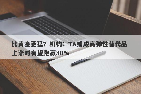 比黄金更猛？机构：TA或成高弹性替代品 上涨时有望跑赢30%