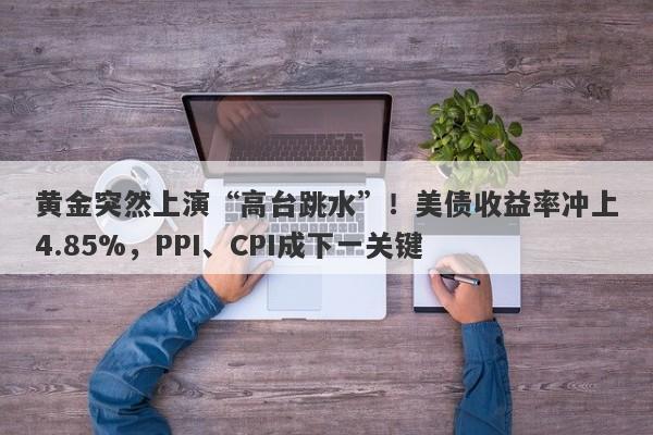 黄金突然上演“高台跳水”！美债收益率冲上4.85%，PPI、CPI成下一关键