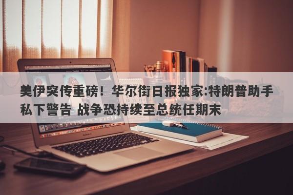 美伊突传重磅！华尔街日报独家:特朗普助手私下警告 战争恐持续至总统任期末