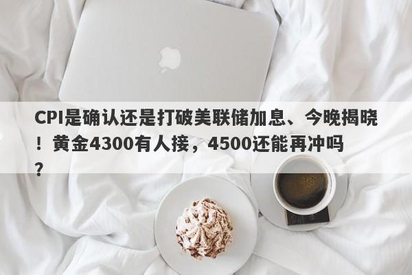 CPI是确认还是打破美联储加息、今晚揭晓！黄金4300有人接，4500还能再冲吗？
