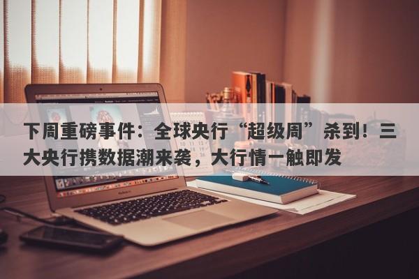 下周重磅事件：全球央行“超级周”杀到！三大央行携数据潮来袭，大行情一触即发