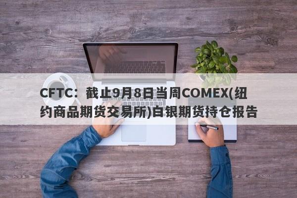CFTC：截止9月8日当周COMEX(纽约商品期货交易所)白银期货持仓报告