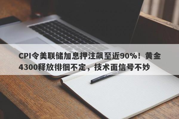 CPI令美联储加息押注飙至近90%!黄金4300释放徘徊不定,技术面信号不妙