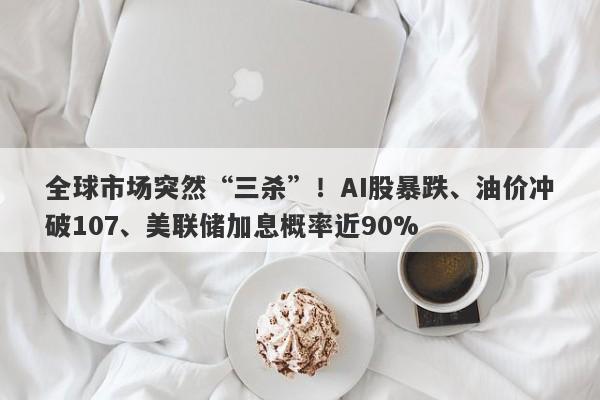 全球市场突然“三杀”！AI股暴跌、油价冲破107、美联储加息概率近90%