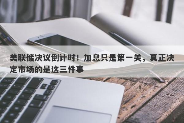 美联储决议倒计时！加息只是第一关，真正决定市场的是这三件事