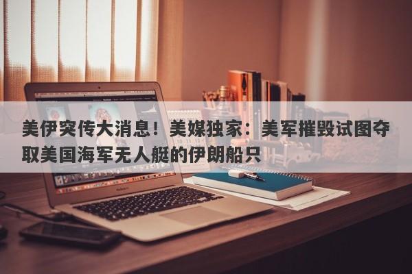 美伊突传大消息！美媒独家：美军摧毁试图夺取美国海军无人艇的伊朗船只