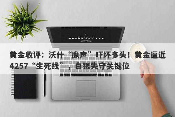 黄金收评：沃什“鹰声”吓坏多头！黄金逼近4257“生死线”，白银失守关键位