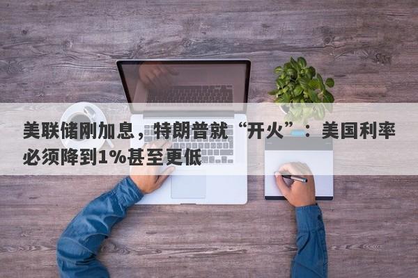 美联储刚加息，特朗普就“开火”：美国利率必须降到1%甚至更低