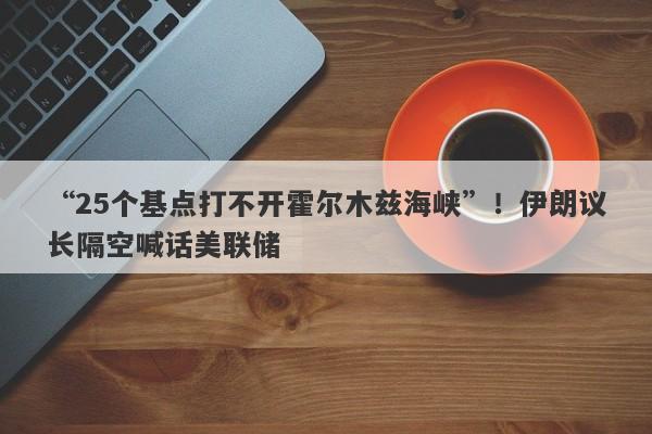 “25个基点打不开霍尔木兹海峡”！伊朗议长隔空喊话美联储
