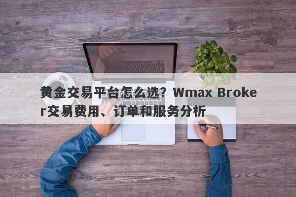 黄金交易平台怎么选？Wmax Broker交易费用、订单和服务分析