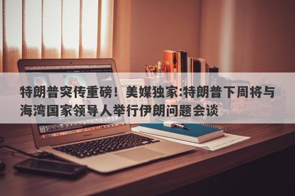 特朗普突传重磅！美媒独家:特朗普下周将与海湾国家领导人举行伊朗问题会谈