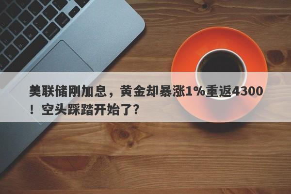 美联储刚加息，黄金却暴涨1%重返4300！空头踩踏开始了？