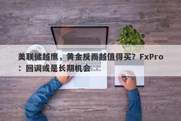 美联储越鹰，黄金反而越值得买？FxPro：回调或是长期机会