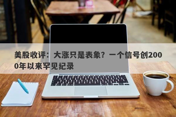 美股收评：大涨只是表象？一个信号创2000年以来罕见纪录
