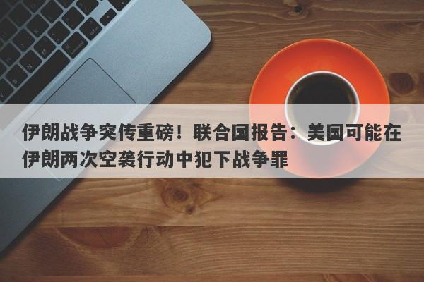 伊朗战争突传重磅！联合国报告：美国可能在伊朗两次空袭行动中犯下战争罪
