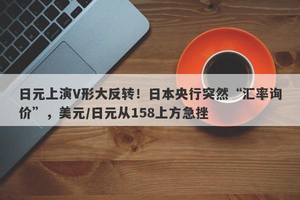 日元上演V形大反转！日本央行突然“汇率询价”，美元/日元从158上方急挫