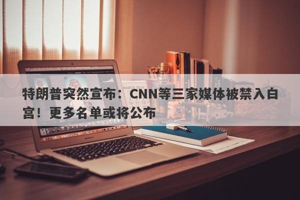特朗普突然宣布：CNN等三家媒体被禁入白宫！更多名单或将公布