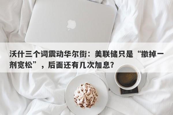 沃什三个词震动华尔街：美联储只是“撤掉一剂宽松”，后面还有几次加息？