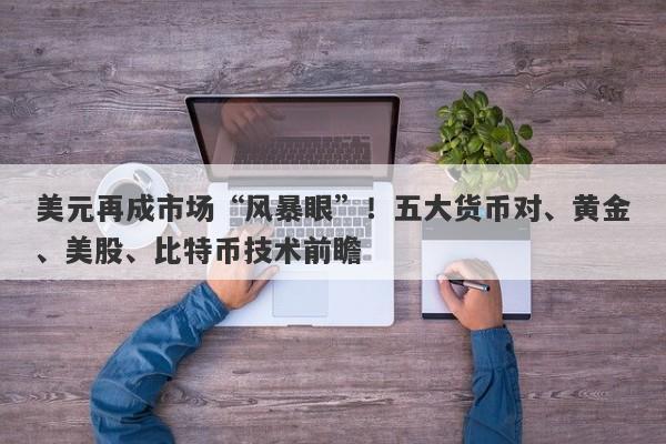 美元再成市场“风暴眼”！五大货币对、黄金、美股、比特币技术前瞻